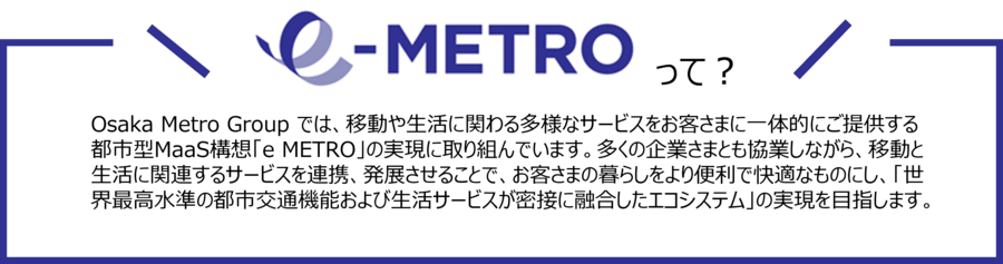 Osaka Metro Group では、移動や生活に関わる多様なサービスをお客さまに一体的にご提供する都市型MaaS構想「e METRO」の実現に取り組んでいます。多くの企業さまとも協業しながら、移動と生活に関連するサービスを連携、発展させることで、お客さまの暮らしをより便利で快適なものにし、「世界最高水準の都市交通機能および生活サービスが密接に融合したエコシステム」の実現を目指します。